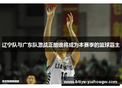 辽宁队与广东队激战正酣谁将成为本赛季的篮球霸主