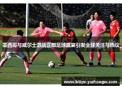 墨西哥与威尔士激战正酣足球盛宴引发全球关注与热议